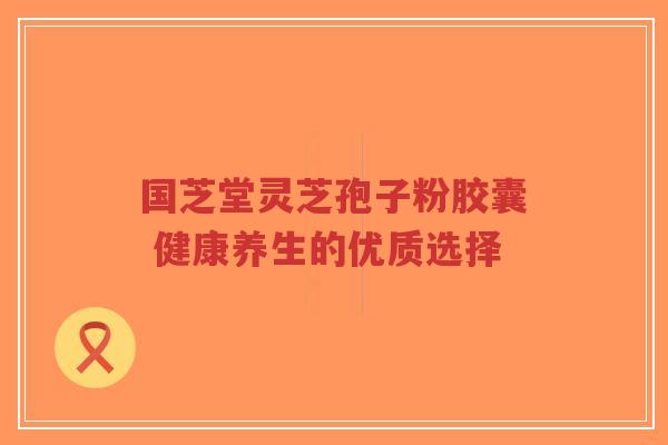 国芝堂灵芝孢子粉胶囊 健康养生的优质选择-第1张图片-超越 国芝堂灵芝孢子粉胶囊 健康养生的优质选择-第1张图片-超越