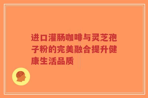 进口灌肠咖啡与灵芝孢子粉的完美融合提升健康生活品质-第1张图片-超越