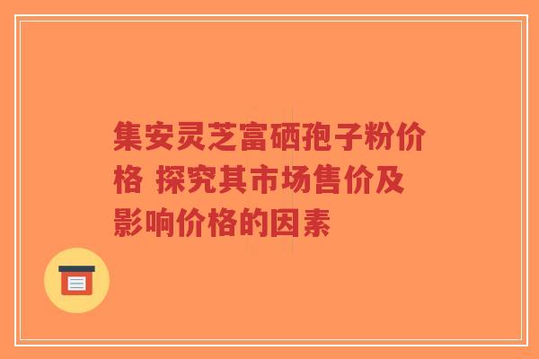 集安灵芝富硒孢子粉价格 探究其市场售价及影响价格的因素-第1张图片-超越 集安灵芝富硒孢子粉价格 探究其市场售价及影响价格的因素-第1张图片-超越