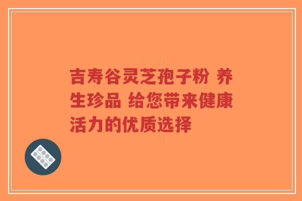 吉寿谷灵芝孢子粉 养生珍品 给您带来健康活力的优质选择-第1张图片-超越 吉寿谷灵芝孢子粉 养生珍品 给您带来健康活力的优质选择-第1张图片-超越