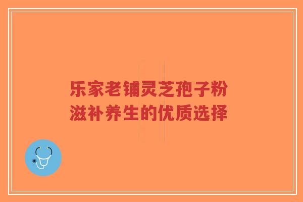 乐家老铺灵芝孢子粉 滋补养生的优质选择-第1张图片-超越 乐家老铺灵芝孢子粉 滋补养生的优质选择-第1张图片-超越