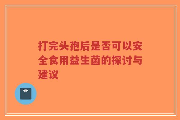 打完头孢后是否可以安全食用益生菌的探讨与建议-第1张图片-超越