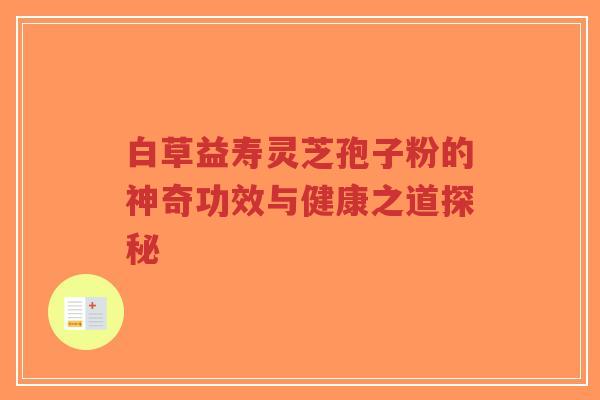 白草益寿灵芝孢子粉的神奇功效与健康之道探秘-第1张图片-超越 白草益寿灵芝孢子粉的神奇功效与健康之道探秘-第1张图片-超越