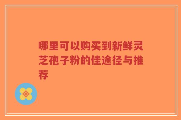 哪里可以购买到新鲜灵芝孢子粉的佳途径与推荐-第1张图片-超越 哪里可以购买到新鲜灵芝孢子粉的佳途径与推荐-第1张图片-超越