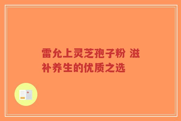 雷允上灵芝孢子粉 滋补养生的优质之选-第1张图片-超越