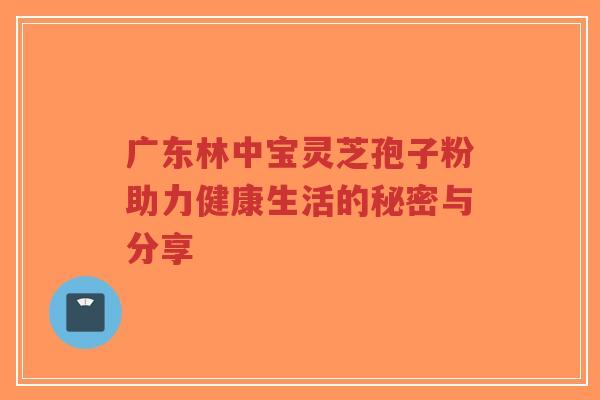 广东林中宝灵芝孢子粉助力健康生活的秘密与分享-第1张图片-超越 广东林中宝灵芝孢子粉助力健康生活的秘密与分享-第1张图片-超越
