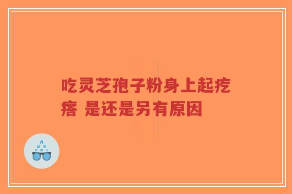 吃灵芝孢子粉身上起疙瘩 是还是另有原因-第1张图片-超越 吃灵芝孢子粉身上起疙瘩 是还是另有原因-第1张图片-超越
