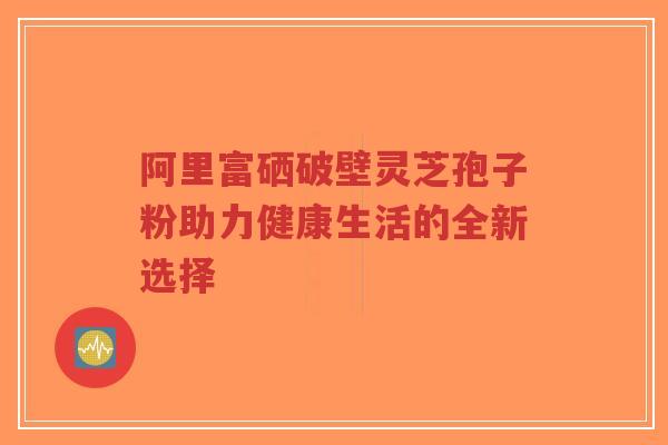 阿里富硒破壁灵芝孢子粉助力健康生活的全新选择-第1张图片-超越 阿里富硒破壁灵芝孢子粉助力健康生活的全新选择-第1张图片-超越
