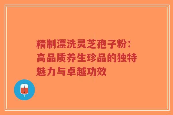 精制漂洗灵芝孢子粉:高品质养生珍品的独特魅力与卓越功效-第1张图片-超越 精制漂洗灵芝孢子粉:高品质养生珍品的独特魅力与卓越功效-第1张图片-超越