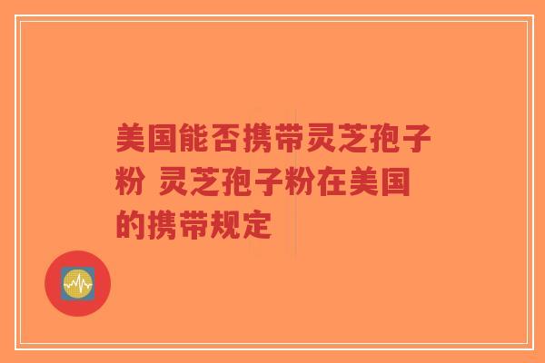 美国能否携带灵芝孢子粉 灵芝孢子粉在美国的携带规定-第1张图片-超越 美国能否携带灵芝孢子粉 灵芝孢子粉在美国的携带规定-第1张图片-超越