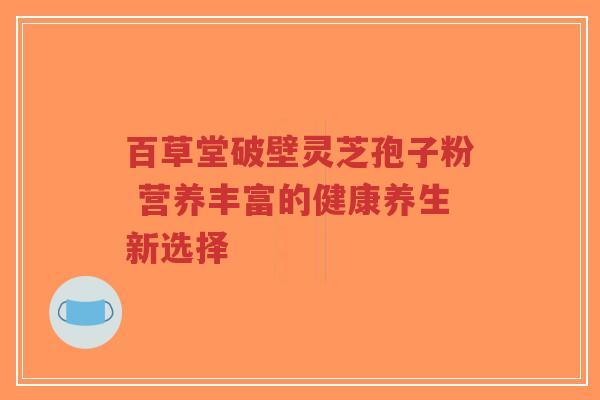百草堂破壁灵芝孢子粉 营养丰富的健康养生新选择-第1张图片-超越