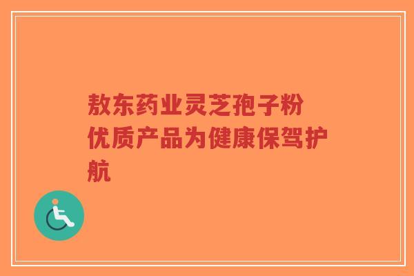 敖东药业灵芝孢子粉 优质产品为健康保驾护航-第1张图片-超越 敖东药业灵芝孢子粉 优质产品为健康保驾护航-第1张图片-超越