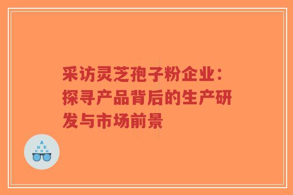 采访灵芝孢子粉企业：探寻产品背后的生产研发与市场前景-第1张图片-超越