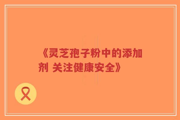 《灵芝孢子粉中的添加剂 关注健康安全》-第1张图片-超越 《灵芝孢子粉中的添加剂 关注健康安全》-第1张图片-超越
