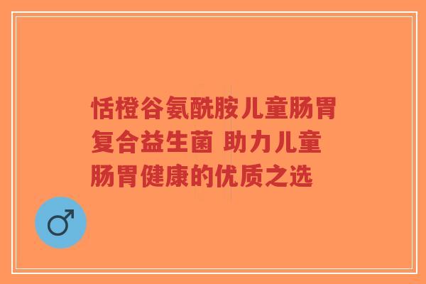 恬橙谷氨酰胺儿童肠胃复合益生菌 助力儿童肠胃健康的优质之选-第1张图片-超越 恬橙谷氨酰胺儿童肠胃复合益生菌 助力儿童肠胃健康的优质之选-第1张图片-超越