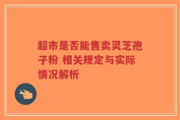 超市是否能售卖灵芝孢子粉 相关规定与实际情况解析-第1张图片-超越 超市是否能售卖灵芝孢子粉 相关规定与实际情况解析-第1张图片-超越