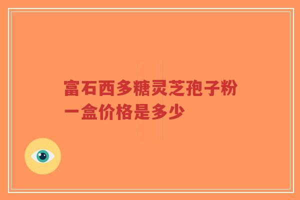 富石西多糖灵芝孢子粉一盒价格是多少-第1张图片-超越 富石西多糖灵芝孢子粉一盒价格是多少-第1张图片-超越