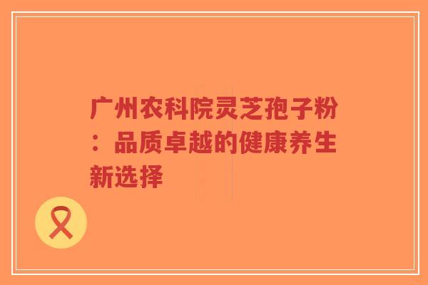 广州农科院灵芝孢子粉:品质卓越的健康养生新选择-第1张图片-超越 广州农科院灵芝孢子粉:品质卓越的健康养生新选择-第1张图片-超越