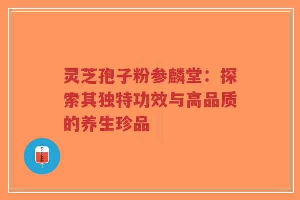 灵芝孢子粉参麟堂：探索其独特功效与高品质的养生珍品-第1张图片-超越