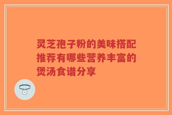 灵芝孢子粉的美味搭配推荐有哪些营养丰富的煲汤食谱分享-第1张图片-超越