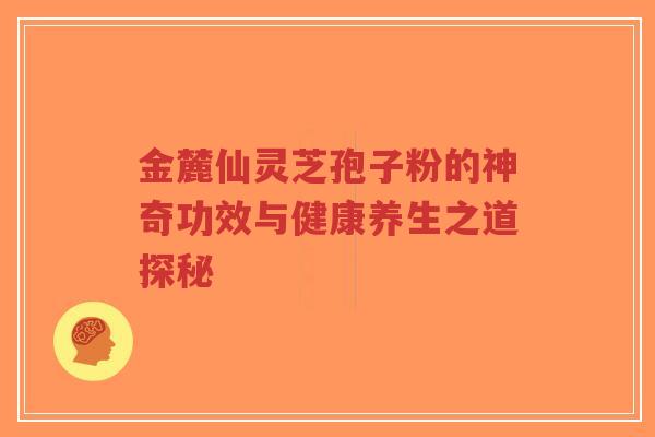 金麓仙灵芝孢子粉的神奇功效与健康养生之道探秘-第1张图片-超越
