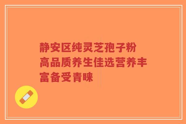 静安区纯灵芝孢子粉 高品质养生佳选营养丰富备受青睐-第1张图片-超越 静安区纯灵芝孢子粉 高品质养生佳选营养丰富备受青睐-第1张图片-超越