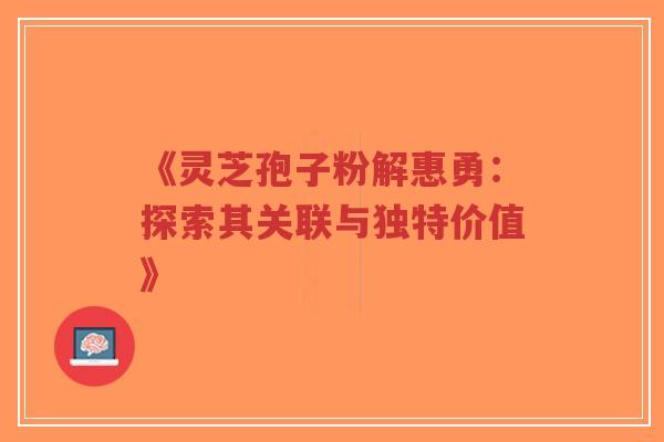 《灵芝孢子粉解惠勇：探索其关联与独特价值》-第1张图片-超越