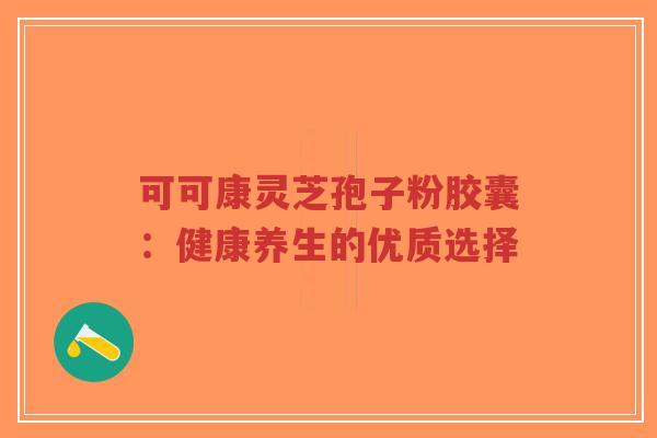 可可康灵芝孢子粉胶囊:健康养生的优质选择-第1张图片-超越 可可康灵芝孢子粉胶囊:健康养生的优质选择-第1张图片-超越