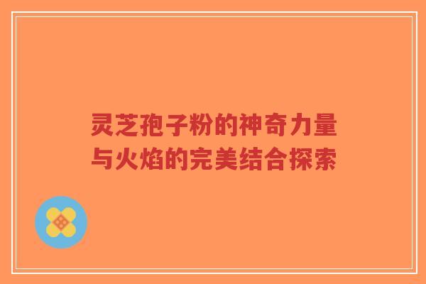 灵芝孢子粉的神奇力量与火焰的完美结合探索-第1张图片-超越 灵芝孢子粉的神奇力量与火焰的完美结合探索-第1张图片-超越