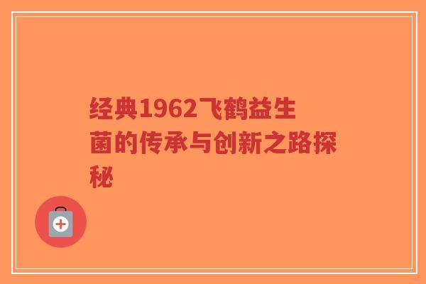 经典1962飞鹤益生菌的传承与创新之路探秘-第1张图片-超越 经典1962飞鹤益生菌的传承与创新之路探秘-第1张图片-超越