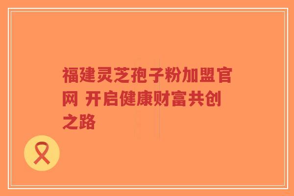 福建灵芝孢子粉加盟官网 开启健康财富共创之路-第1张图片-超越 福建灵芝孢子粉加盟官网 开启健康财富共创之路-第1张图片-超越