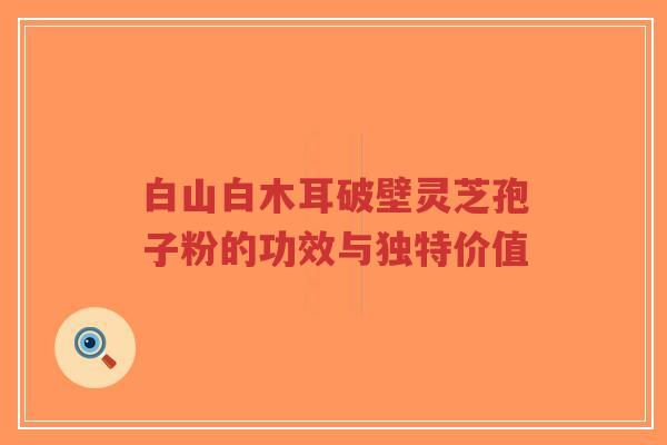 白山白木耳破壁灵芝孢子粉的功效与独特价值-第1张图片-超越 白山白木耳破壁灵芝孢子粉的功效与独特价值-第1张图片-超越