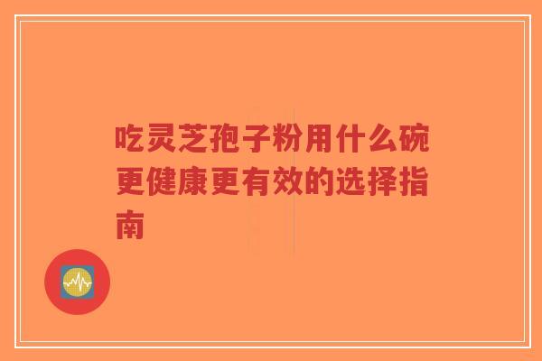 吃灵芝孢子粉用什么碗更健康更有效的选择指南-第1张图片-超越 吃灵芝孢子粉用什么碗更健康更有效的选择指南-第1张图片-超越