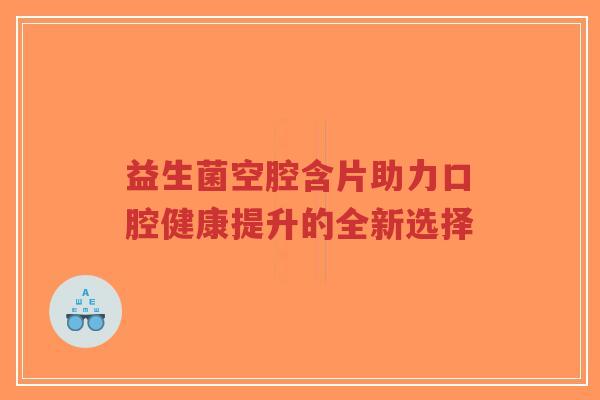 益生菌空腔含片助力口腔健康提升的全新选择-第1张图片-超越