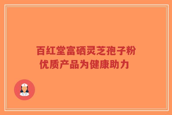 百红堂富硒灵芝孢子粉 优质产品为健康助力-第1张图片-超越 百红堂富硒灵芝孢子粉 优质产品为健康助力-第1张图片-超越