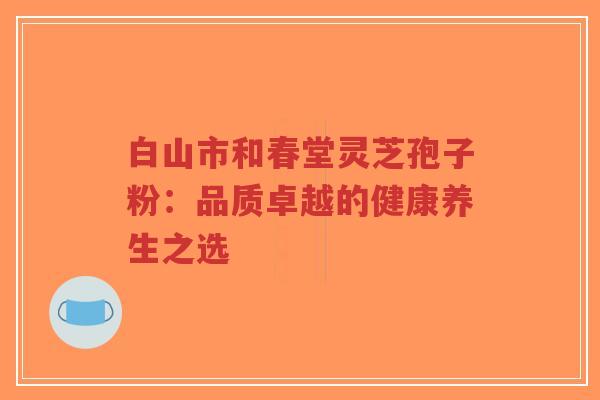白山市和春堂灵芝孢子粉：品质卓越的健康养生之选-第1张图片-超越