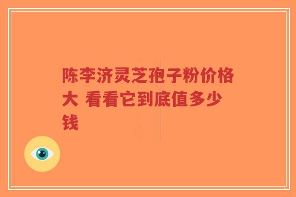 陈李济灵芝孢子粉价格大 看看它到底值多少钱-第1张图片-超越 陈李济灵芝孢子粉价格大 看看它到底值多少钱-第1张图片-超越