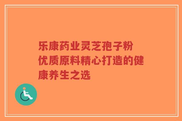 乐康药业灵芝孢子粉 优质原料精心打造的健康养生之选-第1张图片-超越 乐康药业灵芝孢子粉 优质原料精心打造的健康养生之选-第1张图片-超越