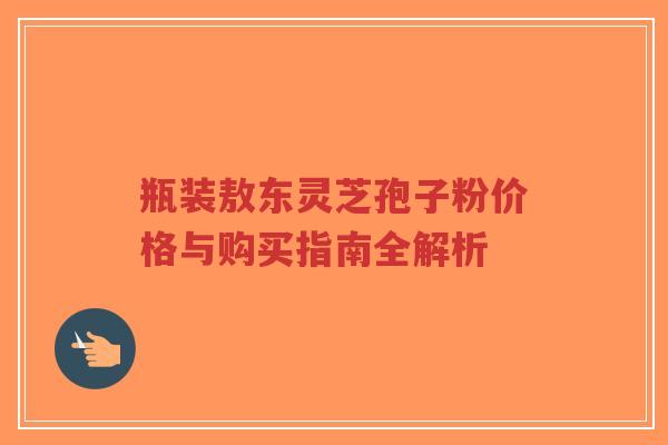 瓶装敖东灵芝孢子粉价格与购买指南全解析-第1张图片-超越 瓶装敖东灵芝孢子粉价格与购买指南全解析-第1张图片-超越