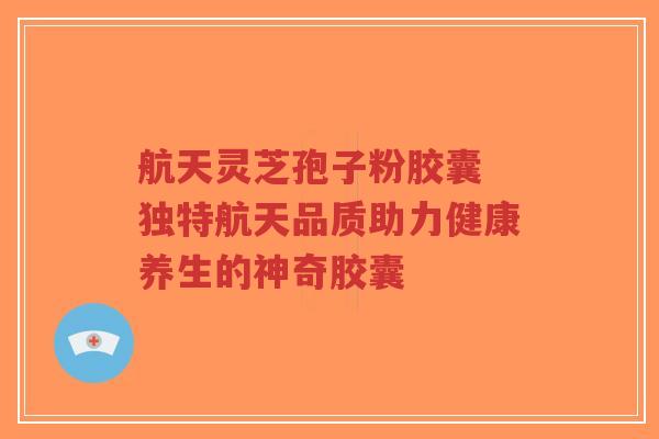 航天灵芝孢子粉胶囊 独特航天品质助力健康养生的神奇胶囊-第1张图片-超越