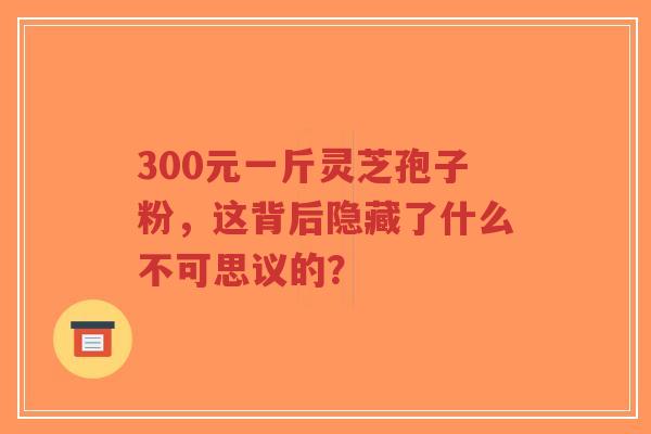 300元一斤灵芝孢子粉,这背后隐藏了什么不可思议的?-第1张图片-超越 300元一斤灵芝孢子粉,这背后隐藏了什么不可思议的?-第1张图片-超越