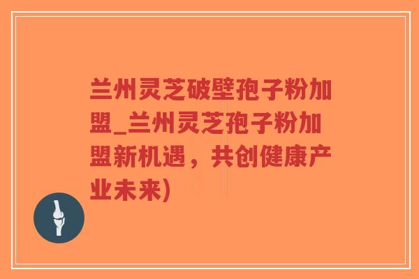 兰州灵芝破壁孢子粉加盟_兰州灵芝孢子粉加盟新机遇，共创健康产业未来)-第1张图片-超越