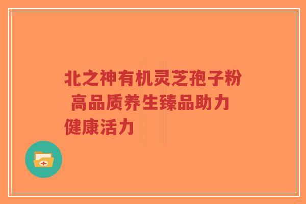 北之神有机灵芝孢子粉 高品质养生臻品助力健康活力-第1张图片-超越 北之神有机灵芝孢子粉 高品质养生臻品助力健康活力-第1张图片-超越