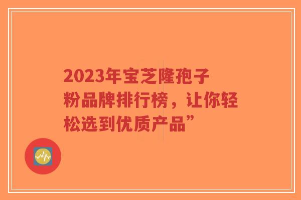 2023年宝芝隆孢子粉品牌排行榜，让你轻松选到优质产品”-第1张图片-超越