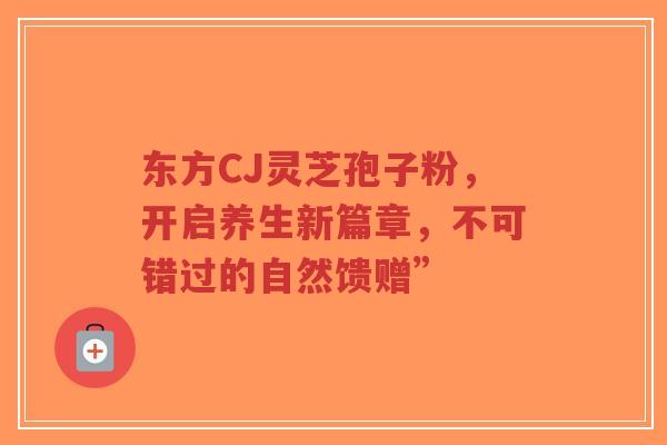 东方CJ灵芝孢子粉,开启养生新篇章,不可错过的自然馈赠”-第1张图片-超越 东方CJ灵芝孢子粉,开启养生新篇章,不可错过的自然馈赠”-第1张图片-超越