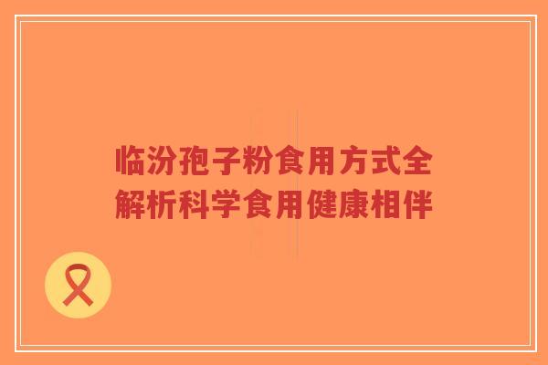 临汾孢子粉食用方式全解析科学食用健康相伴-第1张图片-超越