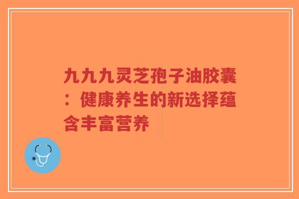 九九九灵芝孢子油胶囊:健康养生的新选择蕴含丰富营养-第1张图片-超越 九九九灵芝孢子油胶囊:健康养生的新选择蕴含丰富营养-第1张图片-超越