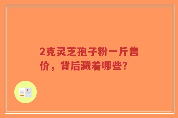 2克灵芝孢子粉一斤售价，背后藏着哪些？-第1张图片-超越