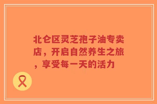 北仑区灵芝孢子油专卖店,开启自然养生之旅,享受每一天的活力-第1张图片-超越 北仑区灵芝孢子油专卖店,开启自然养生之旅,享受每一天的活力-第1张图片-超越