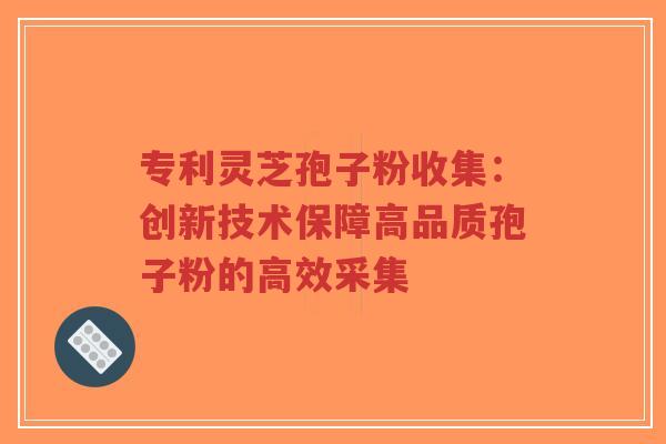 专利灵芝孢子粉收集：创新技术保障高品质孢子粉的高效采集-第1张图片-超越